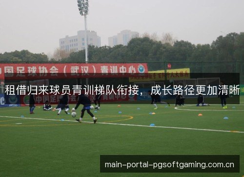 租借归来球员青训梯队衔接，成长路径更加清晰